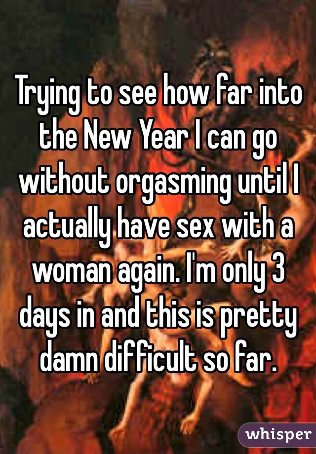 Trying to see how far into the New Year I can go without orgasming until I actually have sex with a woman again. I'm only 3 days in and this is pretty damn difficult so far. 