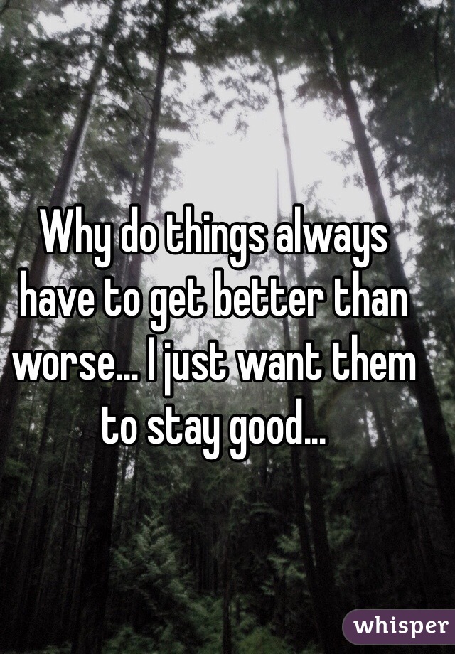 Why do things always have to get better than worse... I just want them to stay good... 