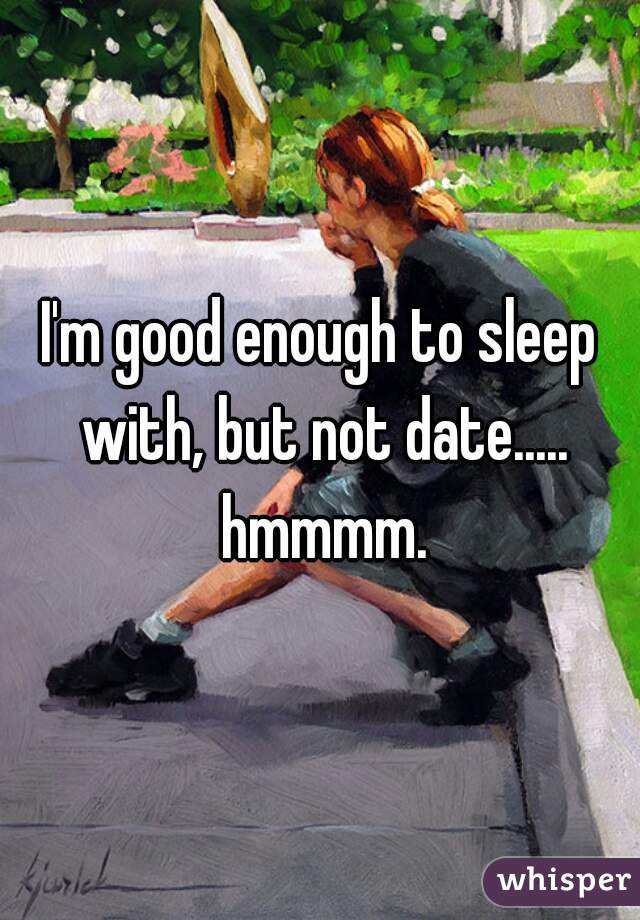 I'm good enough to sleep with, but not date..... hmmmm.