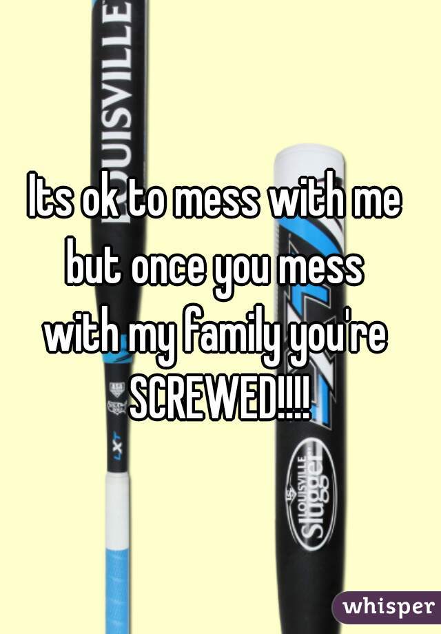 Its ok to mess with me 
but once you mess 
with my family you're 
SCREWED!!!!