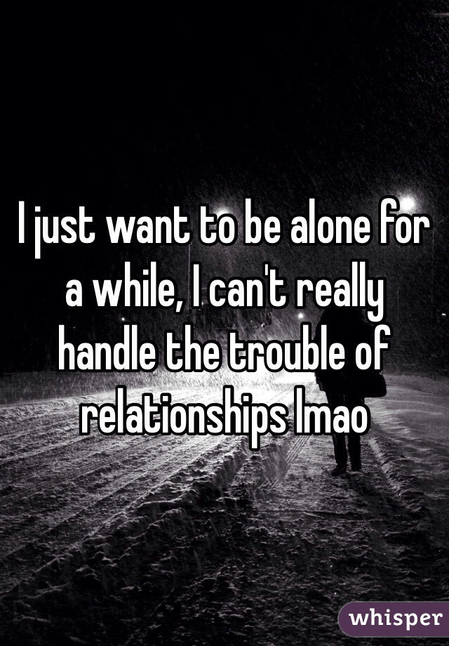 I just want to be alone for a while, I can't really handle the trouble of relationships lmao