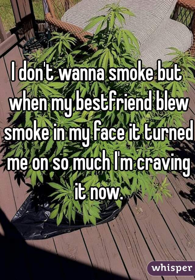 I don't wanna smoke but when my bestfriend blew smoke in my face it turned me on so much I'm craving it now.