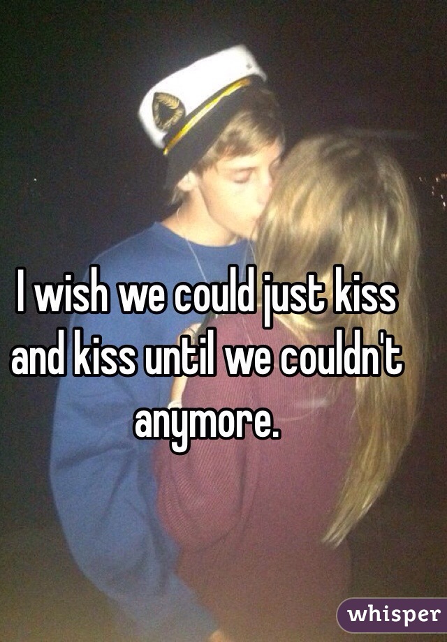 I wish we could just kiss and kiss until we couldn't anymore.