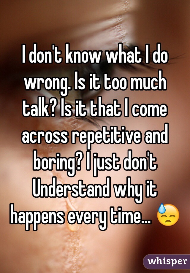 I don't know what I do wrong. Is it too much talk? Is it that I come across repetitive and boring? I just don't Understand why it happens every time... 😓