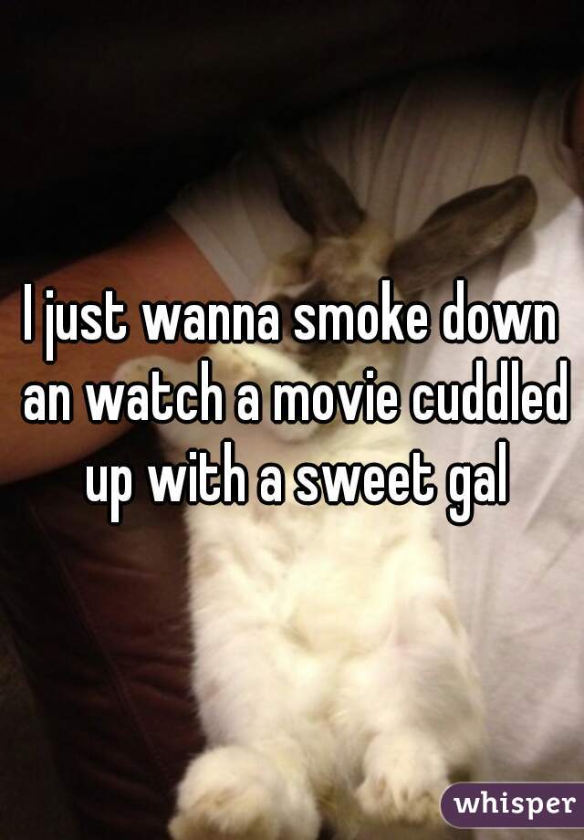 I just wanna smoke down an watch a movie cuddled up with a sweet gal