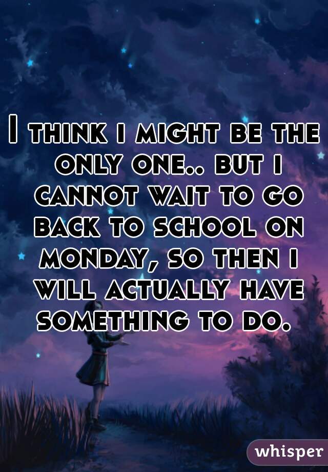 I think i might be the only one.. but i cannot wait to go back to school on monday, so then i will actually have something to do. 