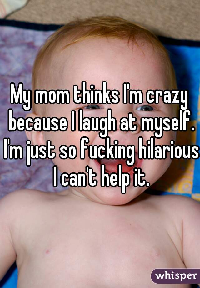 My mom thinks I'm crazy because I laugh at myself. I'm just so fucking hilarious I can't help it.