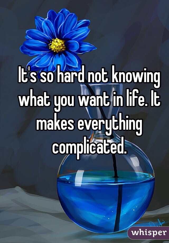 It's so hard not knowing what you want in life. It makes everything complicated.