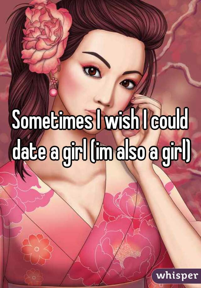 Sometimes I wish I could date a girl (im also a girl)
