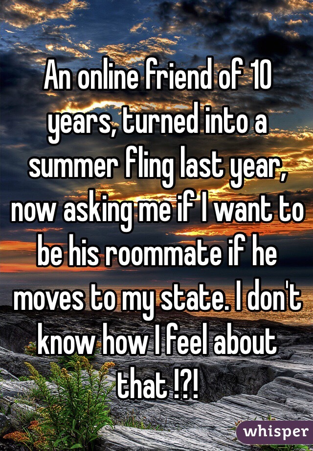 An online friend of 10 years, turned into a summer fling last year, now asking me if I want to be his roommate if he moves to my state. I don't know how I feel about that !?! 