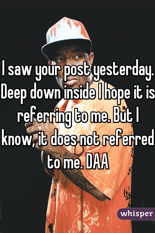 I saw your post yesterday. Deep down inside I hope it is referring to me. But I know, it does not referred to me. DAA