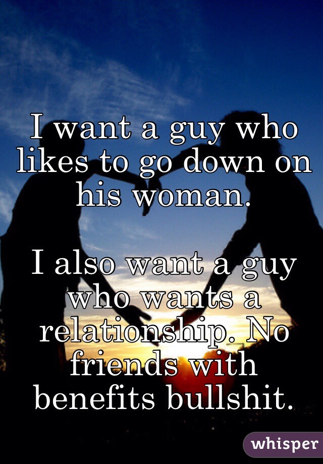 I want a guy who likes to go down on his woman. 

I also want a guy who wants a relationship. No friends with benefits bullshit.