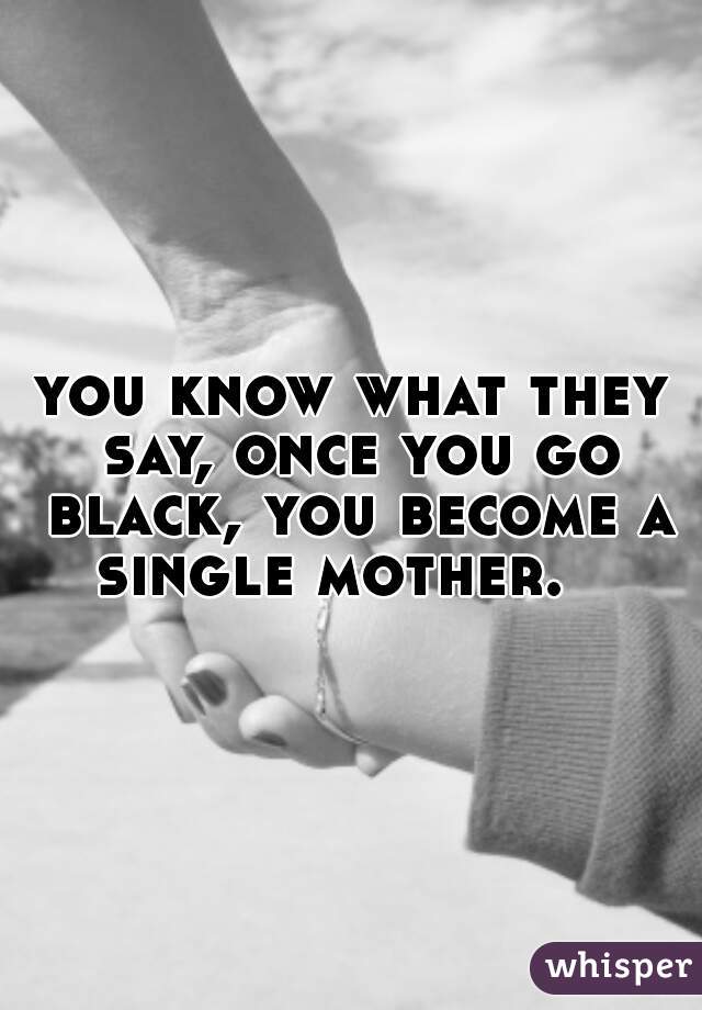 you know what they say, once you go black, you become a single mother.   