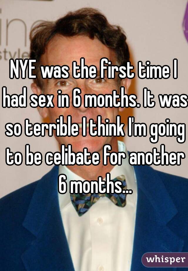 NYE was the first time I had sex in 6 months. It was so terrible I think I'm going to be celibate for another 6 months...