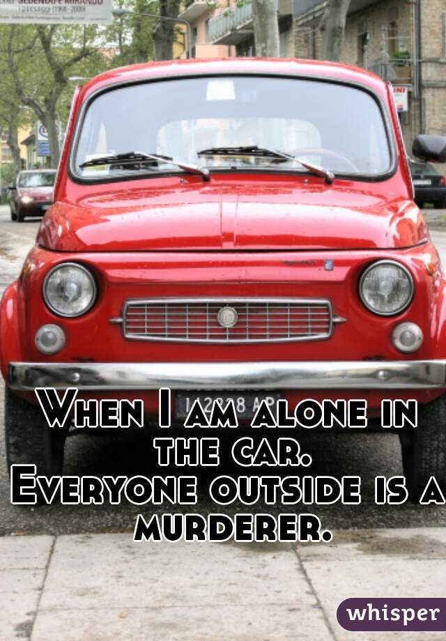 When I am alone in the car.
Everyone outside is a murderer.