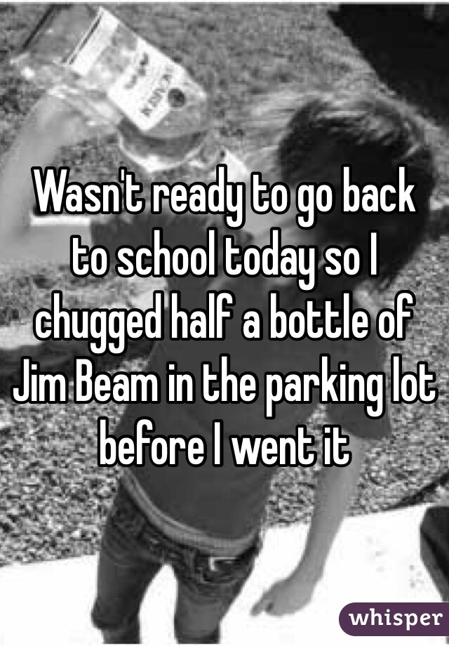 Wasn't ready to go back to school today so I chugged half a bottle of Jim Beam in the parking lot before I went it