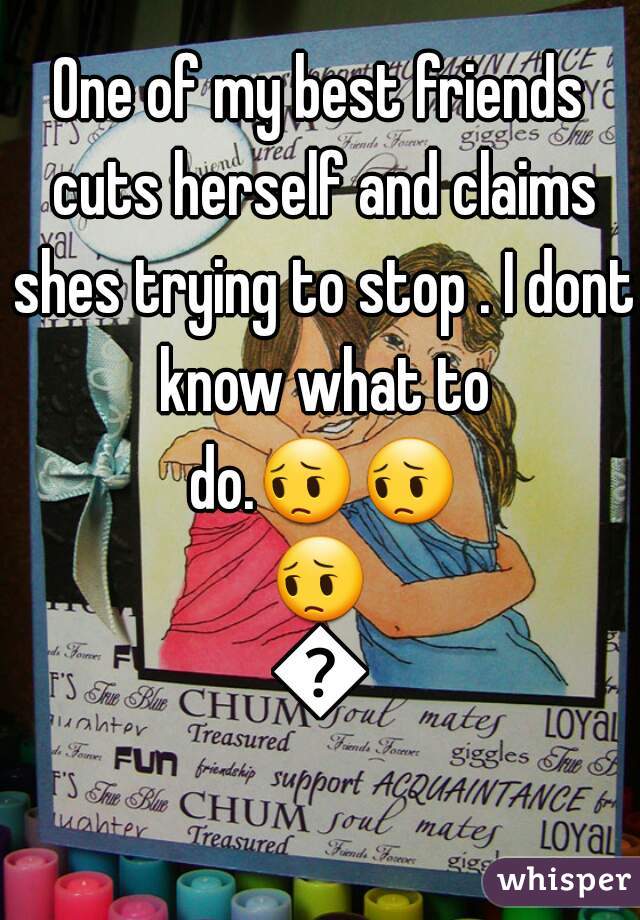 One of my best friends cuts herself and claims shes trying to stop . I dont know what to do.😔😔😔😔