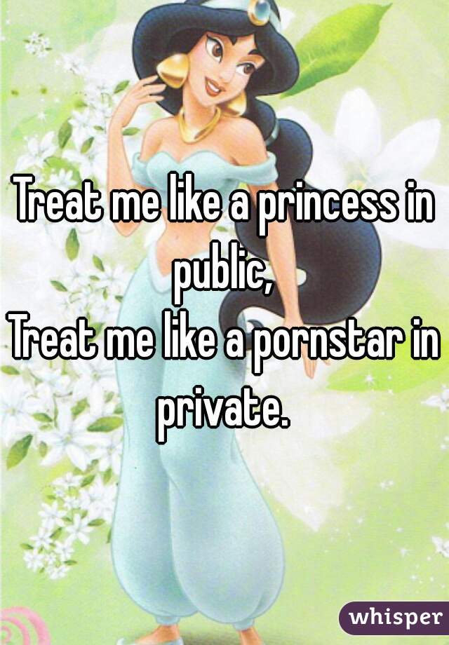 Treat me like a princess in public, 
Treat me like a pornstar in private. 