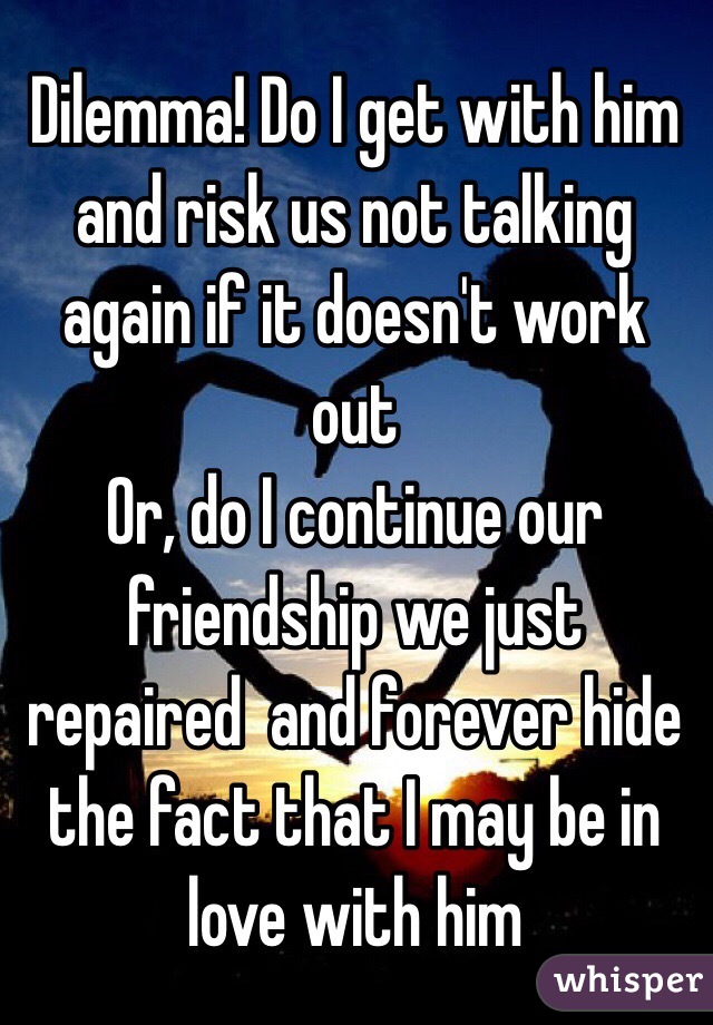 Dilemma! Do I get with him and risk us not talking again if it doesn't work out
Or, do I continue our friendship we just repaired  and forever hide the fact that I may be in love with him