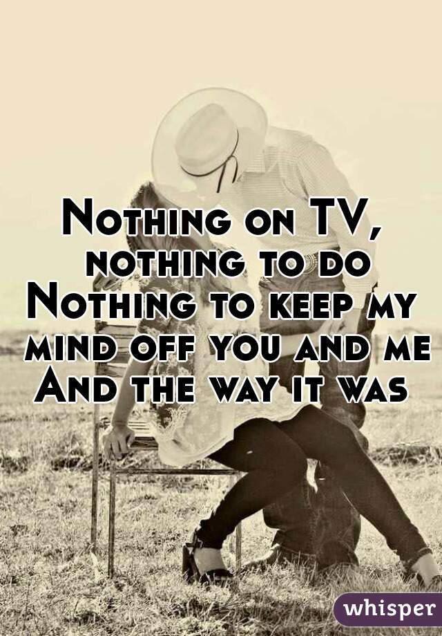 Nothing on TV, nothing to do
Nothing to keep my mind off you and me
And the way it was