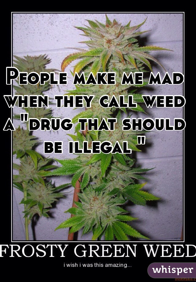 People make me mad when they call weed a "drug that should be illegal "