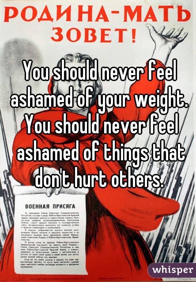 You should never feel ashamed of your weight.  You should never feel ashamed of things that don't hurt others. 