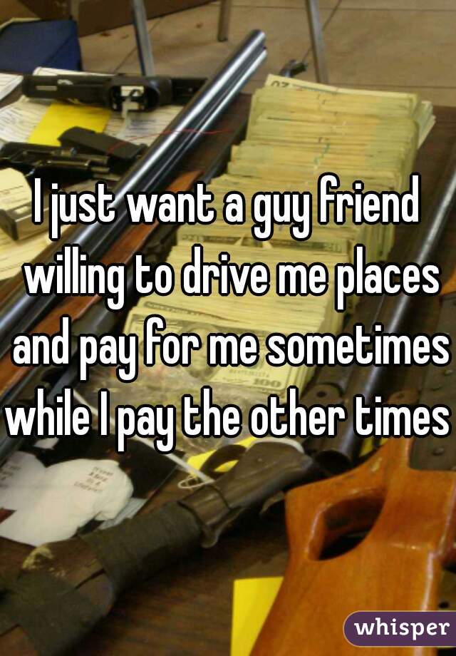 I just want a guy friend willing to drive me places and pay for me sometimes while I pay the other times 