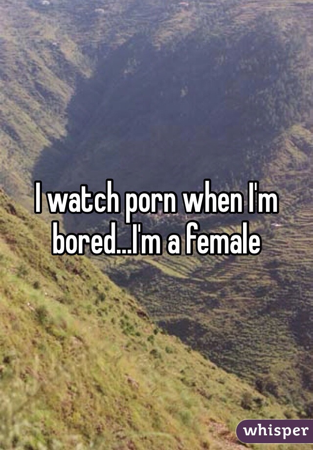 I watch porn when I'm bored...I'm a female 