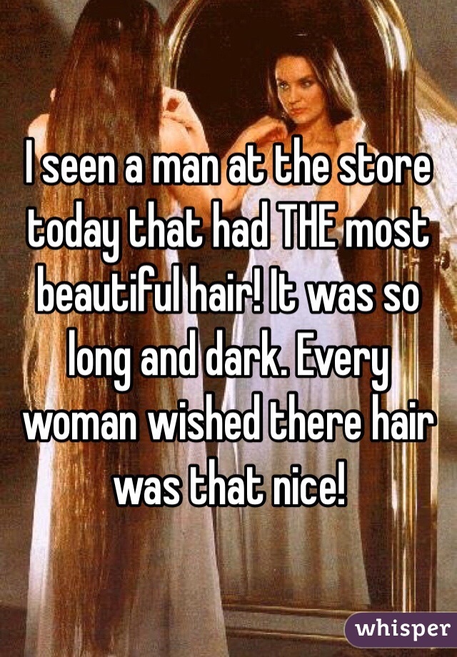 I seen a man at the store today that had THE most beautiful hair! It was so long and dark. Every woman wished there hair was that nice! 