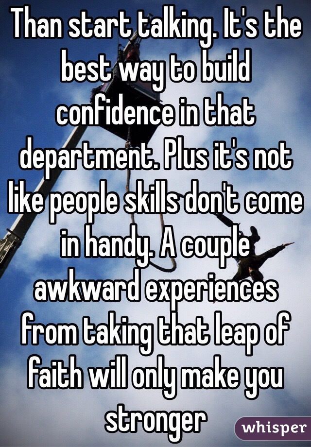 Than start talking. It's the best way to build confidence in that department. Plus it's not like people skills don't come in handy. A couple awkward experiences from taking that leap of faith will only make you stronger