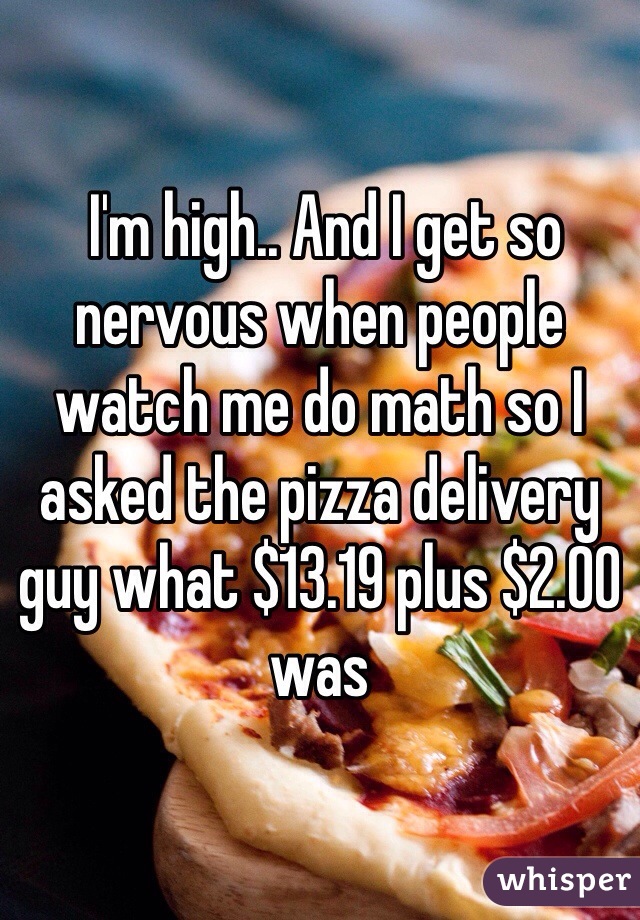  I'm high.. And I get so nervous when people watch me do math so I asked the pizza delivery guy what $13.19 plus $2.00 was 