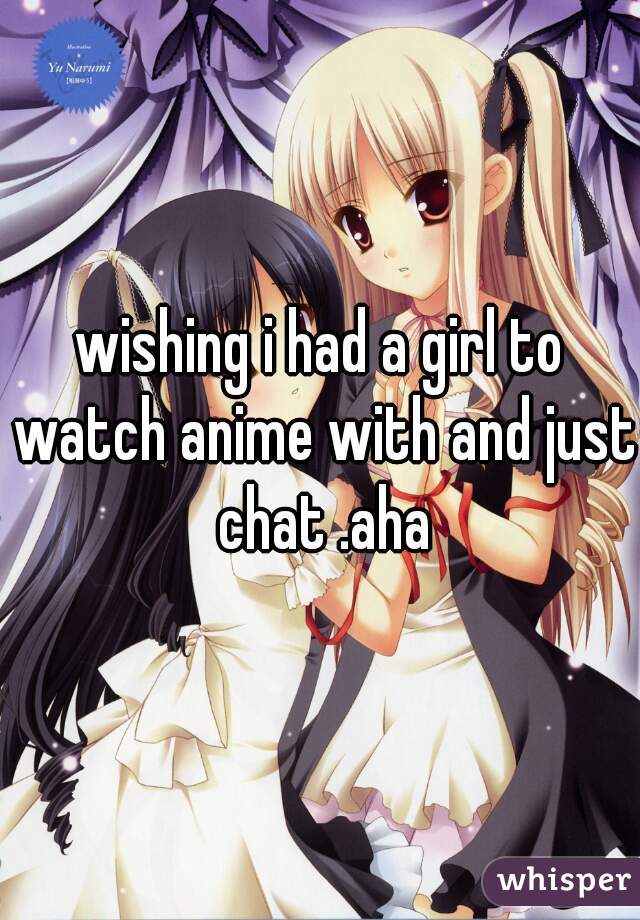 wishing i had a girl to watch anime with and just chat .aha