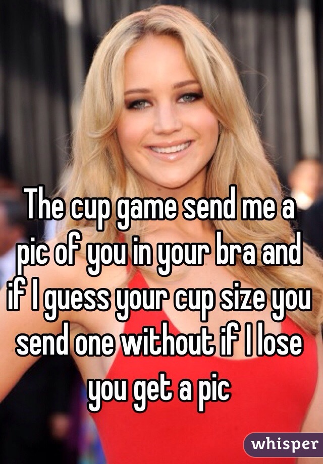 The cup game send me a pic of you in your bra and if I guess your cup size you send one without if I lose you get a pic