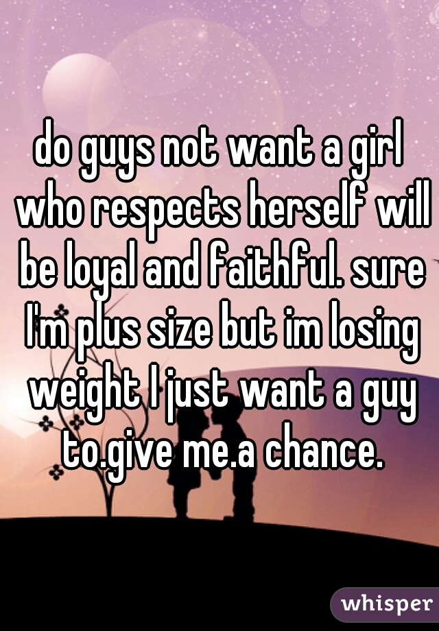 do guys not want a girl who respects herself will be loyal and faithful. sure I'm plus size but im losing weight I just want a guy to.give me.a chance.