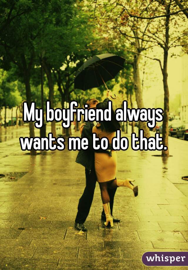 My boyfriend always wants me to do that. 