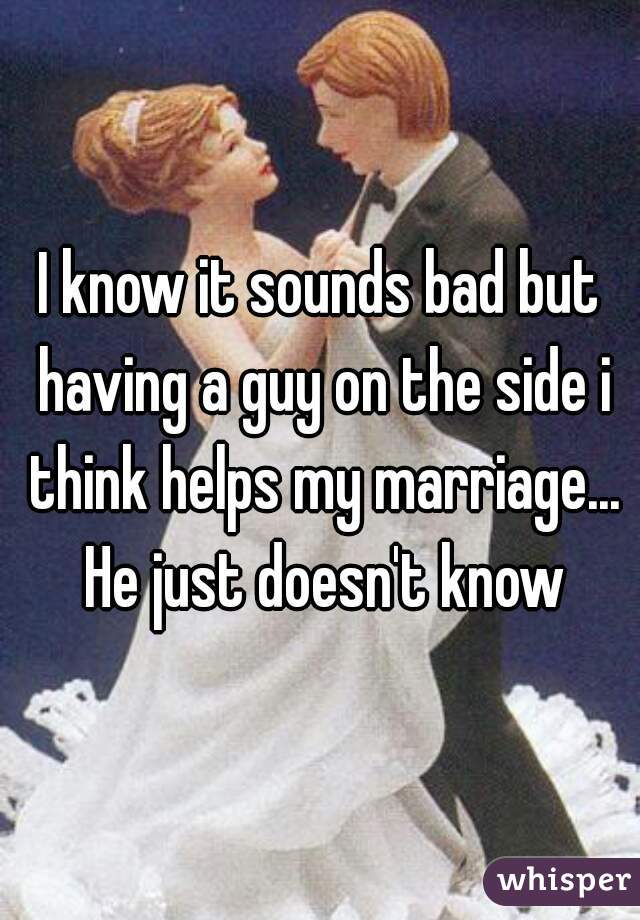 I know it sounds bad but having a guy on the side i think helps my marriage... He just doesn't know