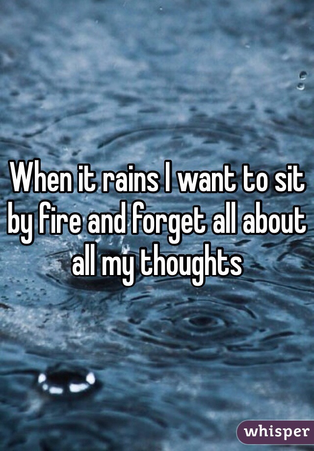 When it rains I want to sit by fire and forget all about all my thoughts