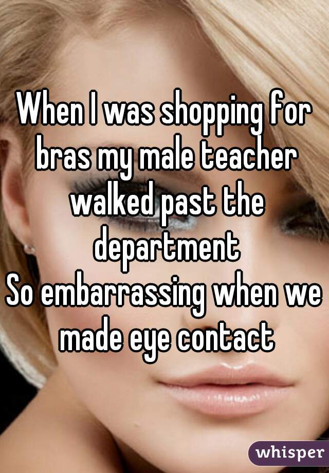 When I was shopping for bras my male teacher walked past the department
So embarrassing when we made eye contact