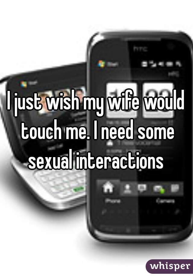 I just wish my wife would touch me. I need some sexual interactions 