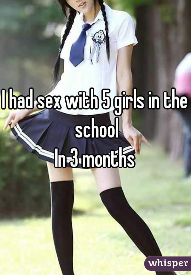 I had sex with 5 girls in the school
In 3 months