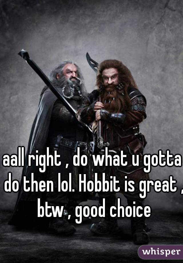 aall right , do what u gotta do then lol. Hobbit is great , btw , good choice