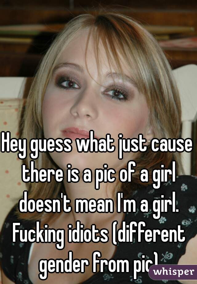 Hey guess what just cause there is a pic of a girl doesn't mean I'm a girl. Fucking idiots (different gender from pic)