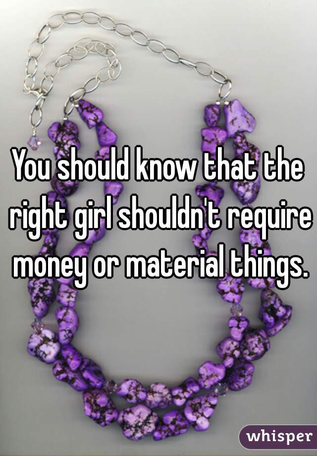 You should know that the right girl shouldn't require money or material things.