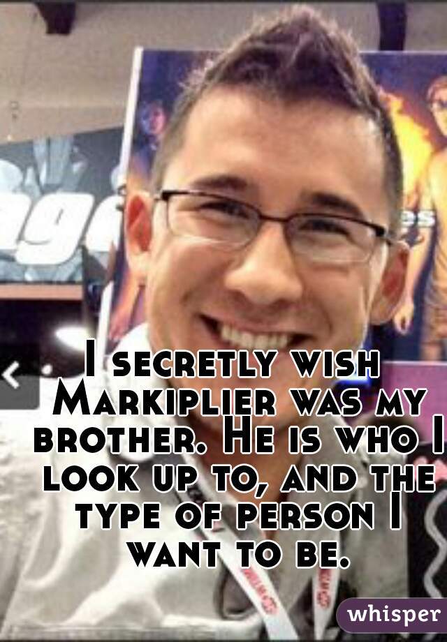 I secretly wish Markiplier was my brother. He is who I look up to, and the type of person I want to be.