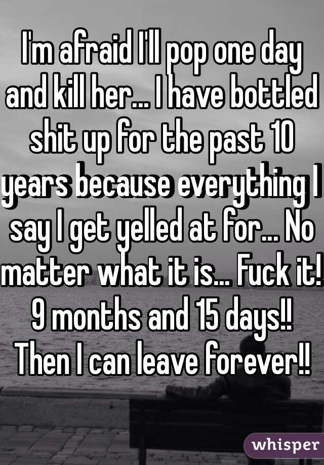 I'm afraid I'll pop one day and kill her... I have bottled shit up for the past 10 years because everything I say I get yelled at for... No matter what it is... Fuck it! 9 months and 15 days!! Then I can leave forever!!