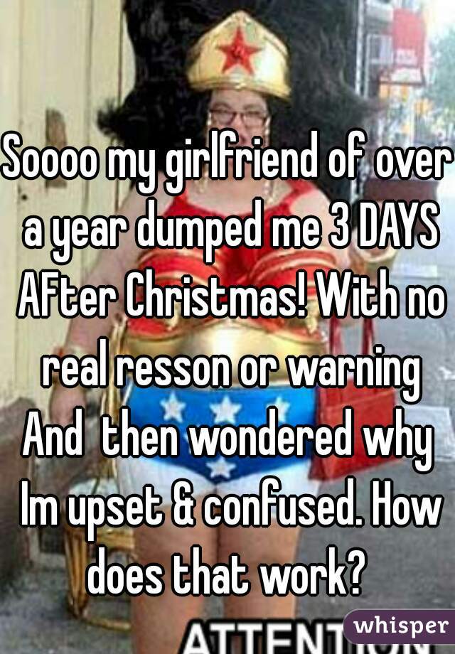 Soooo my girlfriend of over a year dumped me 3 DAYS AFter Christmas! With no real resson or warning
And  then wondered why Im upset & confused. How does that work? 