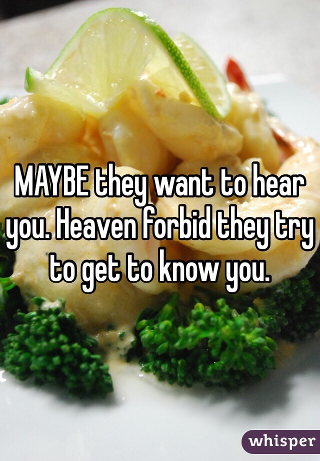 MAYBE they want to hear you. Heaven forbid they try to get to know you.