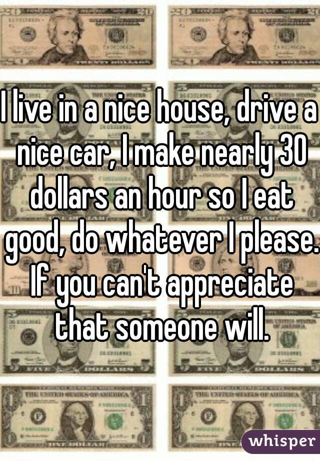 I live in a nice house, drive a nice car, I make nearly 30 dollars an hour so I eat good, do whatever I please. If you can't appreciate that someone will.