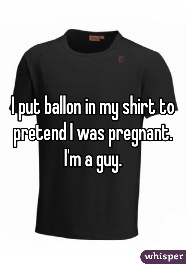 I put ballon in my shirt to pretend I was pregnant.
I'm a guy.