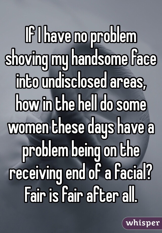 If I have no problem shoving my handsome face into undisclosed areas, how in the hell do some women these days have a problem being on the receiving end of a facial? Fair is fair after all. 